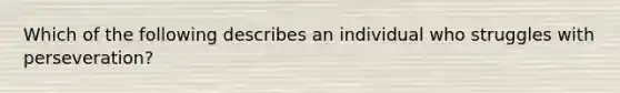 Which of the following describes an individual who struggles with perseveration?