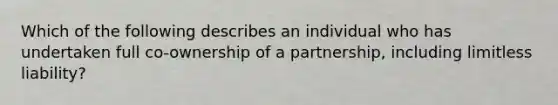 Which of the following describes an individual who has undertaken full co-ownership of a partnership, including limitless liability?