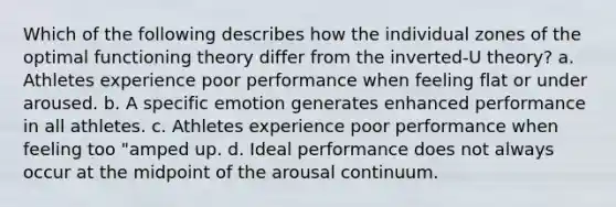 Which of the following describes how the individual zones of the optimal functioning theory differ from the inverted-U theory? a. Athletes experience poor performance when feeling flat or under aroused. b. A specific emotion generates enhanced performance in all athletes. c. Athletes experience poor performance when feeling too "amped up. d. Ideal performance does not always occur at the midpoint of the arousal continuum.