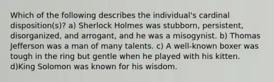 Which of the following describes the individual's cardinal disposition(s)? a) Sherlock Holmes was stubborn, persistent, disorganized, and arrogant, and he was a misogynist. b) Thomas Jefferson was a man of many talents. c) A well-known boxer was tough in the ring but gentle when he played with his kitten. d)King Solomon was known for his wisdom.