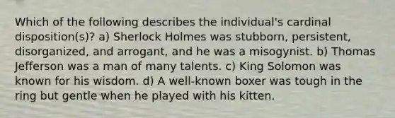 Which of the following describes the individual's cardinal disposition(s)? a) Sherlock Holmes was stubborn, persistent, disorganized, and arrogant, and he was a misogynist. b) Thomas Jefferson was a man of many talents. c) King Solomon was known for his wisdom. d) A well-known boxer was tough in the ring but gentle when he played with his kitten.