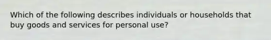 Which of the following describes individuals or households that buy goods and services for personal use?