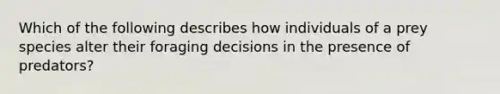 Which of the following describes how individuals of a prey species alter their foraging decisions in the presence of predators?