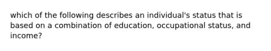 which of the following describes an individual's status that is based on a combination of education, occupational status, and income?