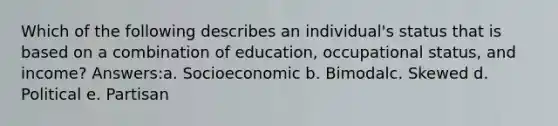 Which of the following describes an individual's status that is based on a combination of education, occupational status, and income? Answers:a. Socioeconomic b. Bimodalc. Skewed d. Political e. Partisan