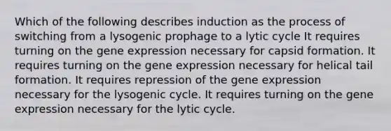 Which of the following describes induction as the process of switching from a lysogenic prophage to a lytic cycle It requires turning on the gene expression necessary for capsid formation. It requires turning on the gene expression necessary for helical tail formation. It requires repression of the gene expression necessary for the lysogenic cycle. It requires turning on the gene expression necessary for the lytic cycle.