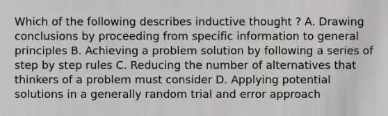 Which of the following describes inductive thought ? A. Drawing conclusions by proceeding from specific information to general principles B. Achieving a problem solution by following a series of step by step rules C. Reducing the number of alternatives that thinkers of a problem must consider D. Applying potential solutions in a generally random trial and error approach