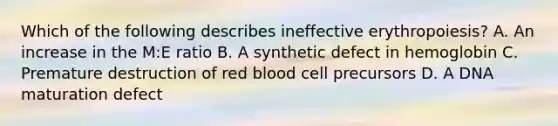 Which of the following describes ineffective erythropoiesis? A. An increase in the M:E ratio B. A synthetic defect in hemoglobin C. Premature destruction of red blood cell precursors D. A DNA maturation defect