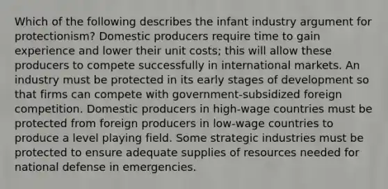 Which of the following describes the infant industry argument for protectionism? Domestic producers require time to gain experience and lower their unit costs; this will allow these producers to compete successfully in international markets. An industry must be protected in its early stages of development so that firms can compete with government-subsidized foreign competition. Domestic producers in high-wage countries must be protected from foreign producers in low-wage countries to produce a level playing field. Some strategic industries must be protected to ensure adequate supplies of resources needed for national defense in emergencies.