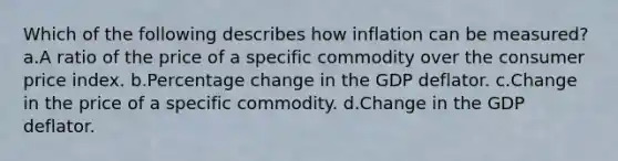 Which of the following describes how inflation can be measured? a.A ratio of the price of a specific commodity over the consumer price index. b.Percentage change in the GDP deflator. c.Change in the price of a specific commodity. d.Change in the GDP deflator.