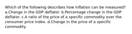 Which of the following describes how inflation can be measured? a.Change in the GDP deflator. b.Percentage change in the GDP deflator. c.A ratio of the price of a specific commodity over the consumer price index. d.Change in the price of a specific commodity.