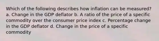 Which of the following describes how inflation can be measured? a. Change in the GDP deflator b. A ratio of the price of a specific commodity over the consumer price index c. Percentage change in the GDP deflator d. Change in the price of a specific commodity