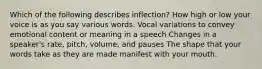 Which of the following describes inflection? How high or low your voice is as you say various words. Vocal variations to convey emotional content or meaning in a speech Changes in a speaker's rate, pitch, volume, and pauses The shape that your words take as they are made manifest with your mouth.