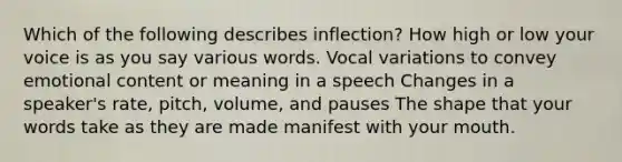 Which of the following describes inflection? How high or low your voice is as you say various words. Vocal variations to convey emotional content or meaning in a speech Changes in a speaker's rate, pitch, volume, and pauses The shape that your words take as they are made manifest with your mouth.