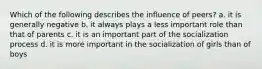 Which of the following describes the influence of peers? a. it is generally negative b. it always plays a less important role than that of parents c. it is an important part of the socialization process d. it is more important in the socialization of girls than of boys