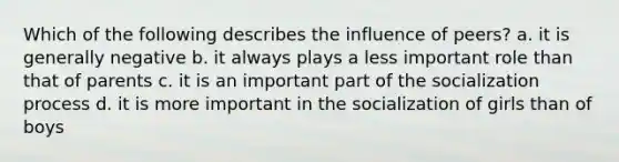 Which of the following describes the influence of peers? a. it is generally negative b. it always plays a less important role than that of parents c. it is an important part of the socialization process d. it is more important in the socialization of girls than of boys