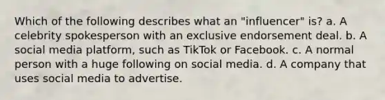 Which of the following describes what an "influencer" is? a. A celebrity spokesperson with an exclusive endorsement deal. b. A social media platform, such as TikTok or Facebook. c. A normal person with a huge following on social media. d. A company that uses social media to advertise.