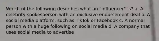 Which of the following describes what an "influencer" is? a. A celebrity spokesperson with an exclusive endorsement deal b. A social media platform, such as TikTok or Facebook c. A normal person with a huge following on social media d. A company that uses social media to advertise