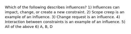 Which of the following describes influences? 1) Influences can impact, change, or create a new constraint. 2) Scope creep is an example of an influence. 3) Change request is an influence. 4) Interaction between constraints is an example of an influence. 5) All of the above 6) A, B, D