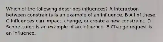 Which of the following describes influences? A Interaction between constraints is an example of an influence. B All of these. C Influences can impact, change, or create a new constraint. D Scope creep is an example of an influence. E Change request is an influence.