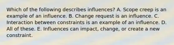 Which of the following describes influences? A. Scope creep is an example of an influence. B. Change request is an influence. C. Interaction between constraints is an example of an influence. D. All of these. E. Influences can impact, change, or create a new constraint.