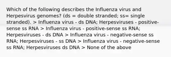 Which of the following describes the Influenza virus and Herpesvirus genomes? (ds = double stranded; ss= single stranded). > Influenza virus - ds DNA; Herpesviruses - positive-sense ss RNA > Influenza virus - positive-sense ss RNA; Herpesviruses - ds DNA > Influenza virus - negative-sense ss RNA; Herpesviruses - ss DNA > Influenza virus - negative-sense ss RNA; Herpesviruses ds DNA > None of the above