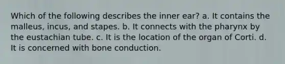 Which of the following describes the inner ear? a. It contains the malleus, incus, and stapes. b. It connects with the pharynx by the eustachian tube. c. It is the location of the organ of Corti. d. It is concerned with bone conduction.