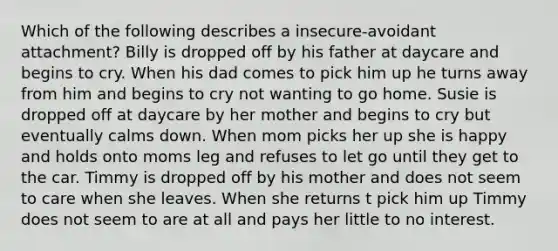 Which of the following describes a insecure-avoidant attachment? Billy is dropped off by his father at daycare and begins to cry. When his dad comes to pick him up he turns away from him and begins to cry not wanting to go home. Susie is dropped off at daycare by her mother and begins to cry but eventually calms down. When mom picks her up she is happy and holds onto moms leg and refuses to let go until they get to the car. Timmy is dropped off by his mother and does not seem to care when she leaves. When she returns t pick him up Timmy does not seem to are at all and pays her little to no interest.