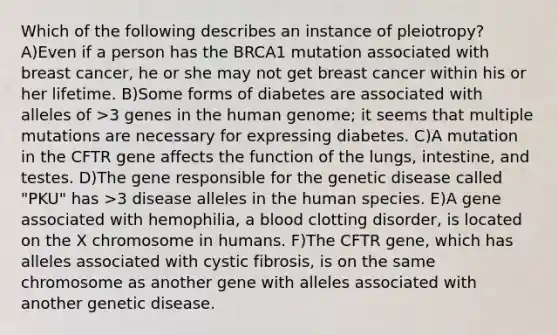 Which of the following describes an instance of pleiotropy? A)Even if a person has the BRCA1 mutation associated with breast cancer, he or she may not get breast cancer within his or her lifetime. B)Some forms of diabetes are associated with alleles of >3 genes in the human genome; it seems that multiple mutations are necessary for expressing diabetes. C)A mutation in the CFTR gene affects the function of the lungs, intestine, and testes. D)The gene responsible for the genetic disease called "PKU" has >3 disease alleles in the human species. E)A gene associated with hemophilia, a blood clotting disorder, is located on the X chromosome in humans. F)The CFTR gene, which has alleles associated with cystic fibrosis, is on the same chromosome as another gene with alleles associated with another genetic disease.