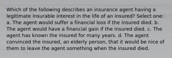 Which of the following describes an insurance agent having a legitimate insurable interest in the life of an insured? Select one: a. The agent would suffer a financial loss if the insured died. b. The agent would have a financial gain if the insured died. c. The agent has known the insured for many years. d. The agent convinced the insured, an elderly person, that it would be nice of them to leave the agent something when the insured died.