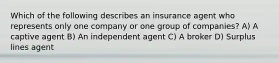 Which of the following describes an insurance agent who represents only one company or one group of companies? A) A captive agent B) An independent agent C) A broker D) Surplus lines agent