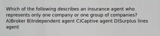 Which of the following describes an insurance agent who represents only one company or one group of companies? A)Broker B)Independent agent C)Captive agent D)Surplus lines agent