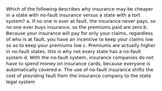 Which of the following describes why insurance may be cheaper in a state with no-fault insurance versus a state with a tort system? a. If no one is ever at fault, the insurance never pays, so no one ever buys insurance, so the premiums paid are zero b. Because your insurance will pay for only your claims, regardless of who is at fault, you have an incentive to keep your claims low so as to keep your premiums low c. Premiums are actually higher in no-fault states, this is why not every state has a no-fault system d. With the no-fault system, insurance companies do not have to spend money on insurance cards, because everyone is automatically covered e. The use of no-fault insurance shifts the cost of providing fault from the insurance company to the state legal system