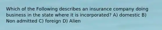 Which of the Following describes an insurance company doing business in the state where it is incorporated? A) domestic B) Non admitted C) foreign D) Alien