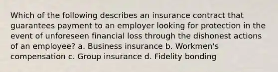 Which of the following describes an insurance contract that guarantees payment to an employer looking for protection in the event of unforeseen financial loss through the dishonest actions of an employee? a. Business insurance b. Workmen's compensation c. Group insurance d. Fidelity bonding