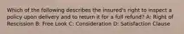 Which of the following describes the insured's right to inspect a policy upon delivery and to return it for a full refund? A: Right of Rescission B: Free Look C: Consideration D: Satisfaction Clause