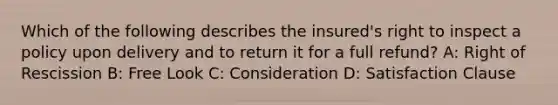 Which of the following describes the insured's right to inspect a policy upon delivery and to return it for a full refund? A: Right of Rescission B: Free Look C: Consideration D: Satisfaction Clause