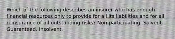 Which of the following describes an insurer who has enough financial resources only to provide for all its liabilities and for all reinsurance of all outstanding risks? Non-participating. Solvent. Guaranteed. Insolvent.