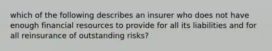 which of the following describes an insurer who does not have enough financial resources to provide for all its liabilities and for all reinsurance of outstanding risks?