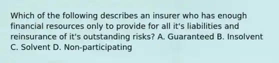 Which of the following describes an insurer who has enough financial resources only to provide for all it's liabilities and reinsurance of it's outstanding risks? A. Guaranteed B. Insolvent C. Solvent D. Non-participating