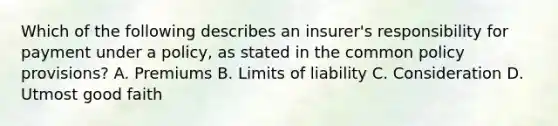 Which of the following describes an insurer's responsibility for payment under a policy, as stated in the common policy provisions? A. Premiums B. Limits of liability C. Consideration D. Utmost good faith