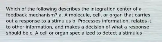 Which of the following describes the integration center of a feedback mechanism? a. A molecule, cell, or organ that carries out a response to a stimulus b. Processes information, relates it to other information, and makes a decision of what a response should be c. A cell or organ specialized to detect a stimulus