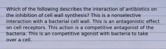 Which of the following describes the interaction of antibiotics on the inhibition of cell wall synthesis? This is a nonselective interaction with a bacterial cell wall. This is an antagonistic effect on cell receptors. This action is a competitive antagonist of the bacteria. This is an competitive agonist with bacteria to take over a cell.