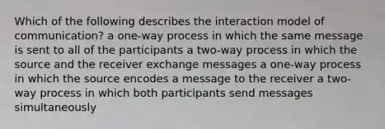 Which of the following describes the interaction model of communication? a one-way process in which the same message is sent to all of the participants a two-way process in which the source and the receiver exchange messages a one-way process in which the source encodes a message to the receiver a two-way process in which both participants send messages simultaneously