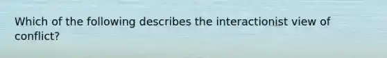 Which of the following describes the interactionist view of conflict?