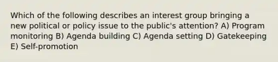 Which of the following describes an interest group bringing a new political or policy issue to the public's attention? A) Program monitoring B) Agenda building C) Agenda setting D) Gatekeeping E) Self-promotion