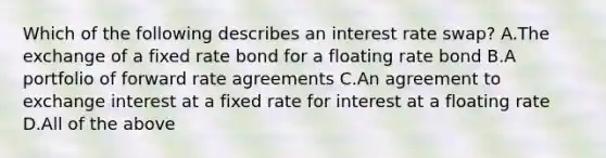 Which of the following describes an interest rate swap? A.The exchange of a fixed rate bond for a floating rate bond B.A portfolio of forward rate agreements C.An agreement to exchange interest at a fixed rate for interest at a floating rate D.All of the above