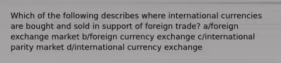 Which of the following describes where international currencies are bought and sold in support of foreign trade? a/foreign exchange market b/foreign currency exchange c/international parity market d/international currency exchange