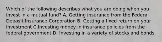 Which of the following describes what you are doing when you invest in a mutual fund? A. Getting insurance from the Federal Deposit Insurance Corporation B. Getting a fixed return on your investment C.Investing money in insurance policies from the federal government D. Investing in a variety of stocks and bonds