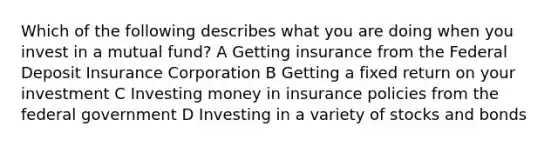 Which of the following describes what you are doing when you invest in a mutual fund? A Getting insurance from the Federal Deposit Insurance Corporation B Getting a fixed return on your investment C Investing money in insurance policies from the federal government D Investing in a variety of stocks and bonds